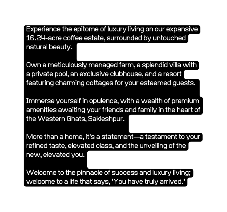 Experience the epitome of luxury living on our expansive 16 24 acre coffee estate surrounded by untouched natural beauty Own a meticulously managed farm a splendid villa with a private pool an exclusive clubhouse and a resort featuring charming cottages for your esteemed guests Immerse yourself in opulence with a wealth of premium amenities awaiting your friends and family in the heart of the Western Ghats Sakleshpur More than a home it s a statement a testament to your refined taste elevated class and the unveiling of the new elevated you Welcome to the pinnacle of success and luxury living welcome to a life that says You have truly arrived
